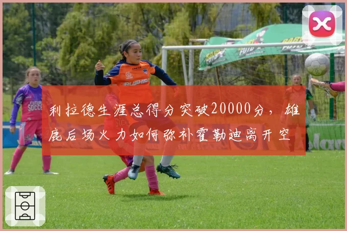 利拉德生涯总得分突破20000分，雄鹿后场火力如何弥补霍勒迪离开空缺？