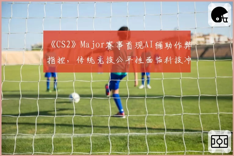 《CS2》Major赛事首现AI辅助作弊指控，传统竞技公平性面临科技冲击