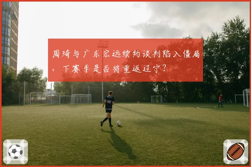 周琦与广东宏远续约谈判陷入僵局，下赛季是否将重返辽宁？