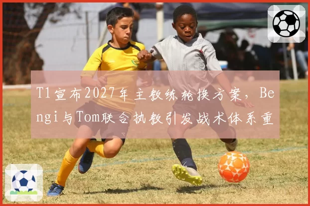 T1宣布2027年主教练轮换方案,Bengi与Tom联合执教引发战术体系重构猜想