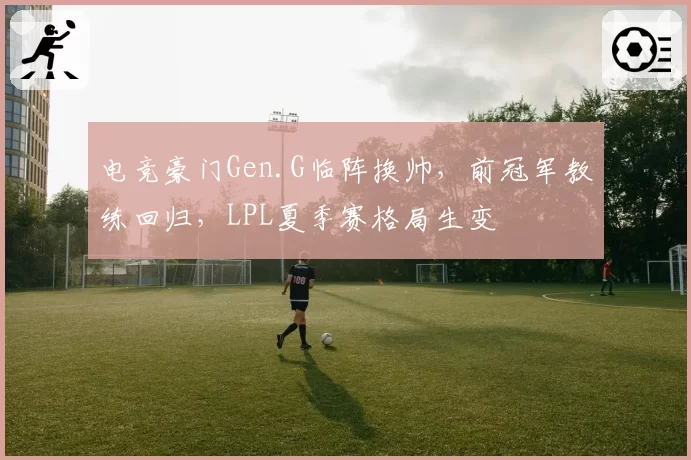 电竞豪门Gen.G临阵换帅，前冠军教练回归，LPL夏季赛格局生变