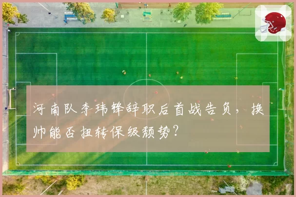 河南队李玮锋辞职后首战告负，换帅能否扭转保级颓势？