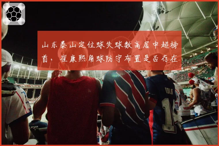 山东泰山定位球失球数高居中超榜首，崔康熙角球防守布置是否存在致命漏洞？