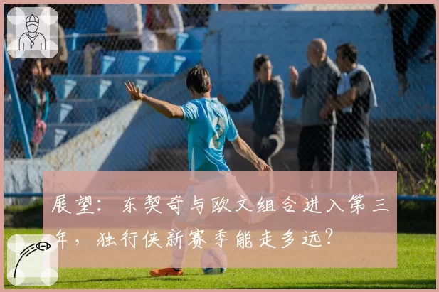 展望：东契奇与欧文组合进入第三年，独行侠新赛季能走多远？
