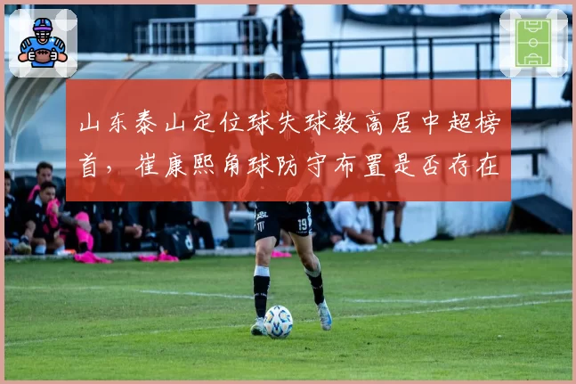山东泰山定位球失球数高居中超榜首，崔康熙角球防守布置是否存在致命漏洞？