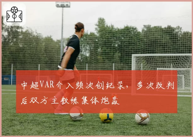 中超VAR介入频次创纪录，多次改判后双方主教练集体炮轰