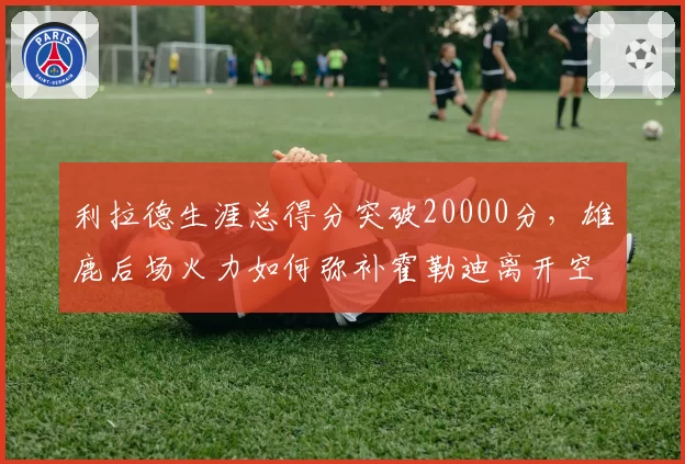 利拉德生涯总得分突破20000分，雄鹿后场火力如何弥补霍勒迪离开空缺？