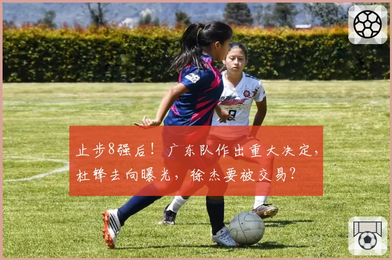 止步8强后！广东队作出重大决定，杜锋去向曝光，徐杰要被交易？