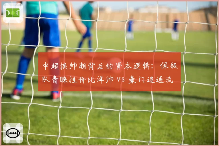 中超换帅潮背后的资本逻辑：保级队青睐性价比洋帅 vs 豪门追逐流量型教头