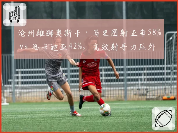 沧州雄狮奥斯卡·马里图射正率58% vs 洛卡迪亚42%，高效射手力压外援