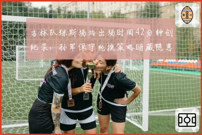 吉林队琼斯场均出场时间42分钟创纪录，孙军保守轮换策略暗藏隐患？