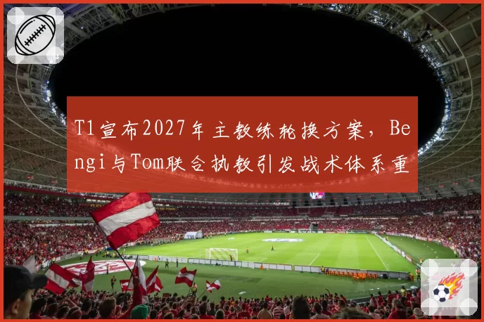 T1宣布2027年主教练轮换方案,Bengi与Tom联合执教引发战术体系重构猜想