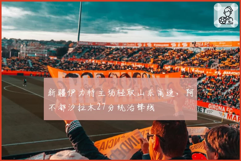 新疆伊力特主场轻取山东高速，阿不都沙拉木27分统治锋线