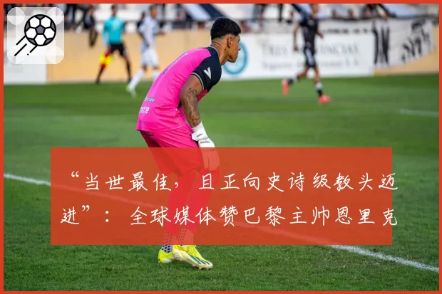 “当世最佳，且正向史诗级教头迈进”：全球媒体赞巴黎主帅恩里克