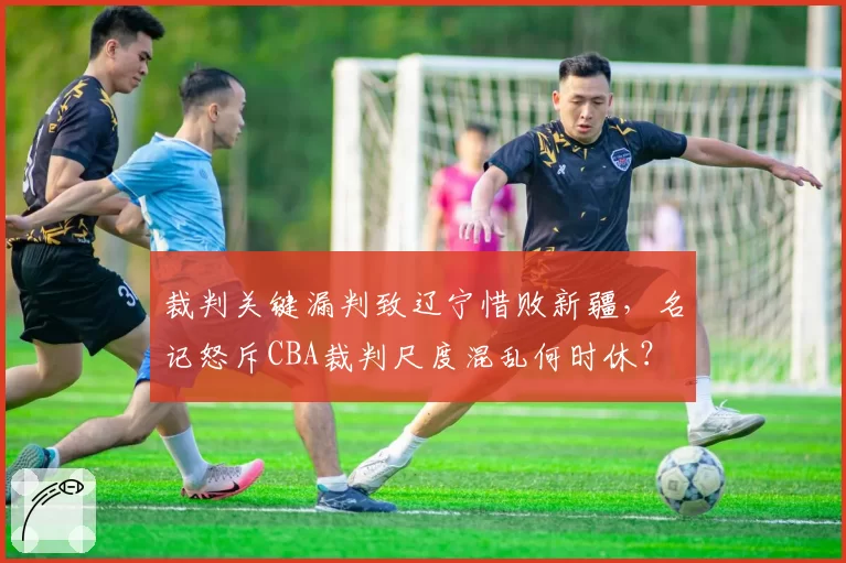 裁判关键漏判致辽宁惜败新疆，名记怒斥CBA裁判尺度混乱何时休？