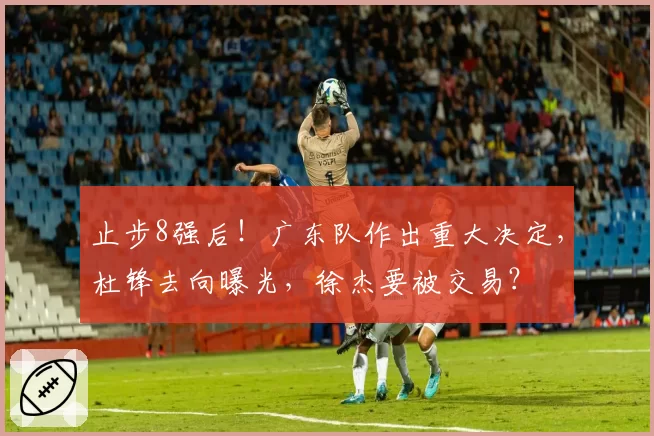 止步8强后！广东队作出重大决定，杜锋去向曝光，徐杰要被交易？