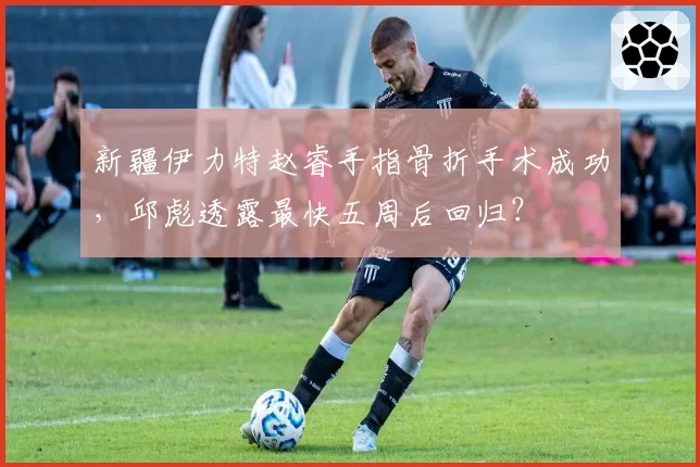 新疆伊力特赵睿手指骨折手术成功，邱彪透露最快五周后回归？