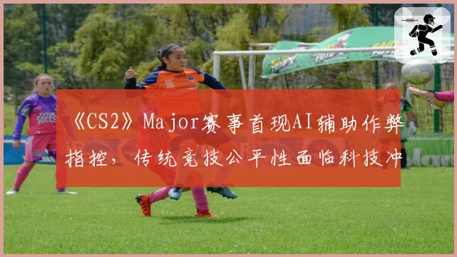 《CS2》Major赛事首现AI辅助作弊指控，传统竞技公平性面临科技冲击