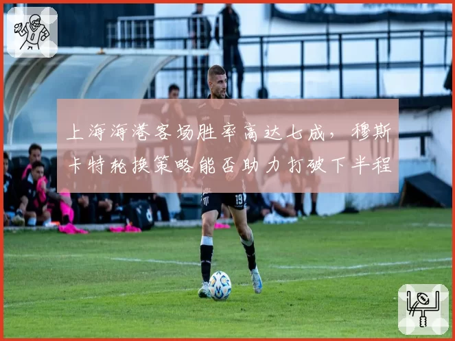 上海海港客场胜率高达七成，穆斯卡特轮换策略能否助力打破下半程魔咒