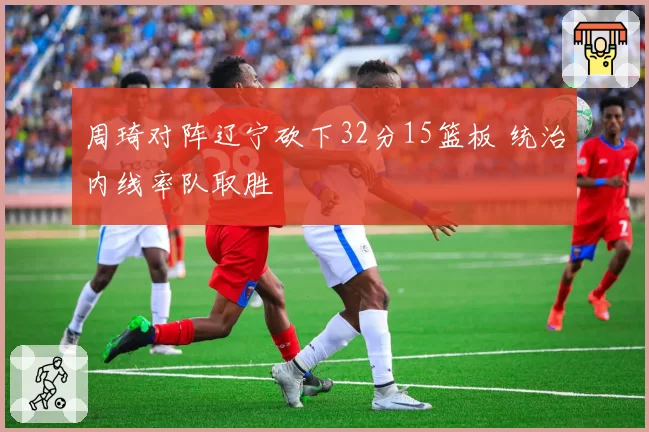 周琦对阵辽宁砍下32分15篮板 统治内线率队取胜