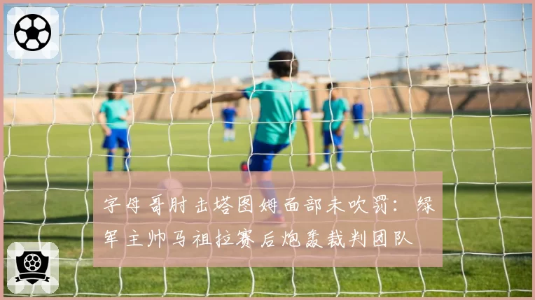 字母哥肘击塔图姆面部未吹罚：绿军主帅马祖拉赛后炮轰裁判团队