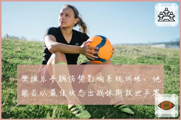 樊振东手腕伤势影响系统训练，他能否以最佳状态出战休斯敦世乒赛？