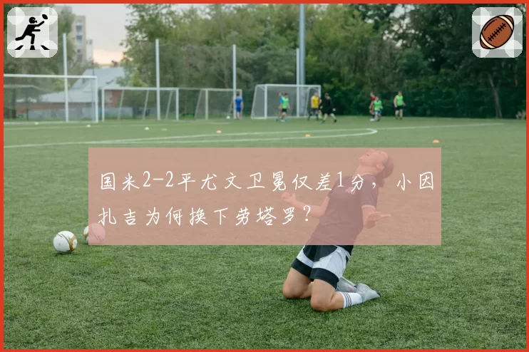 国米2-2平尤文卫冕仅差1分，小因扎吉为何换下劳塔罗？