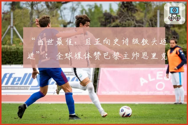 “当世最佳，且正向史诗级教头迈进”：全球媒体赞巴黎主帅恩里克