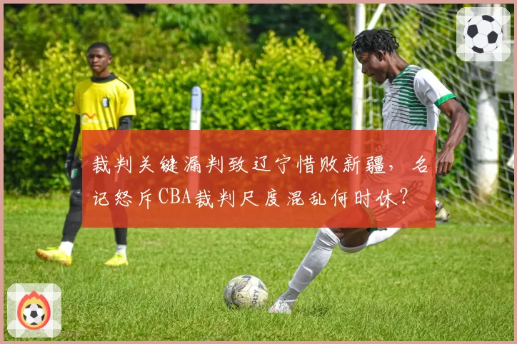 裁判关键漏判致辽宁惜败新疆，名记怒斥CBA裁判尺度混乱何时休？