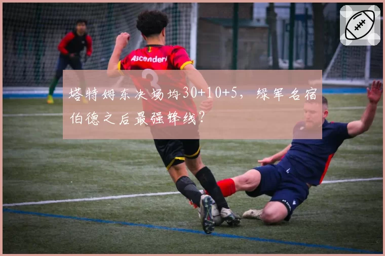 塔特姆东决场均30+10+5，绿军名宿伯德之后最强锋线？
