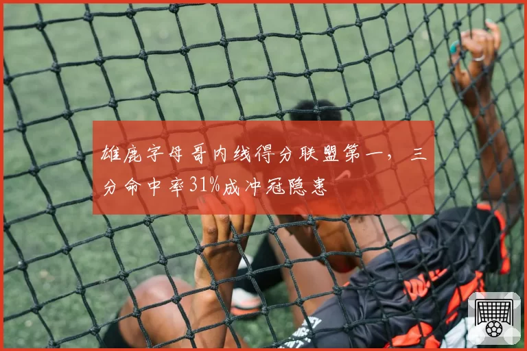 雄鹿字母哥内线得分联盟第一，三分命中率31%成冲冠隐患