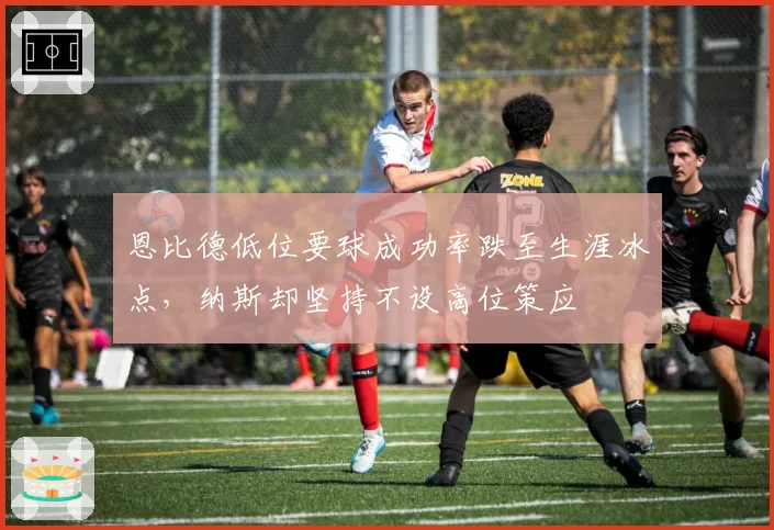 恩比德低位要球成功率跌至生涯冰点，纳斯却坚持不设高位策应