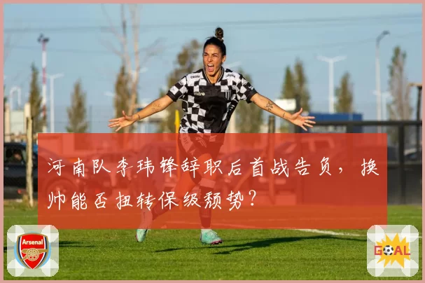 河南队李玮锋辞职后首战告负，换帅能否扭转保级颓势？