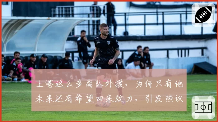 上港这么多离队外援,为何只有他未来还有希望回来效力,引发热议
