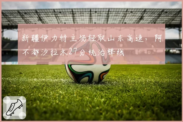 新疆伊力特主场轻取山东高速，阿不都沙拉木27分统治锋线