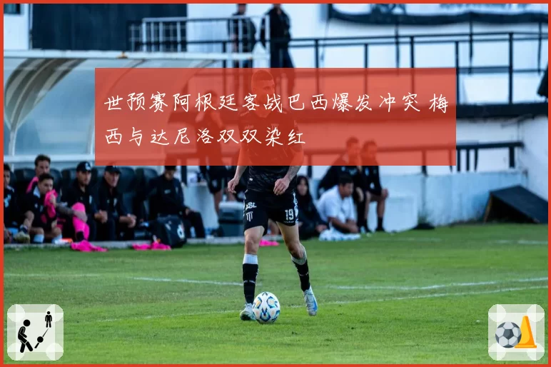世预赛阿根廷客战巴西爆发冲突 梅西与达尼洛双双染红
