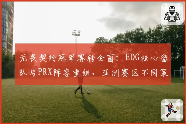 无畏契约冠军赛转会窗：EDG核心留队与PRX阵容重组，亚洲赛区不同策略