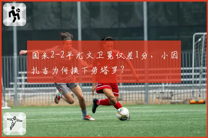 国米2-2平尤文卫冕仅差1分，小因扎吉为何换下劳塔罗？
