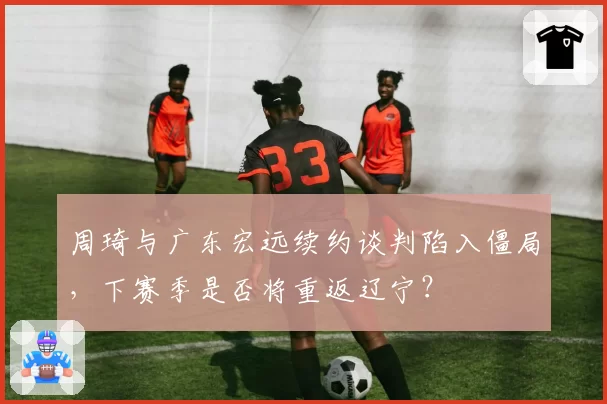 周琦与广东宏远续约谈判陷入僵局，下赛季是否将重返辽宁？