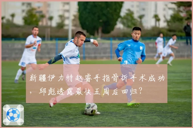 新疆伊力特赵睿手指骨折手术成功，邱彪透露最快五周后回归？