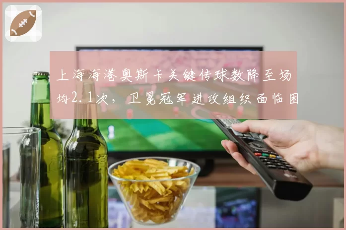 上海海港奥斯卡关键传球数降至场均2.1次，卫冕冠军进攻组织面临困境