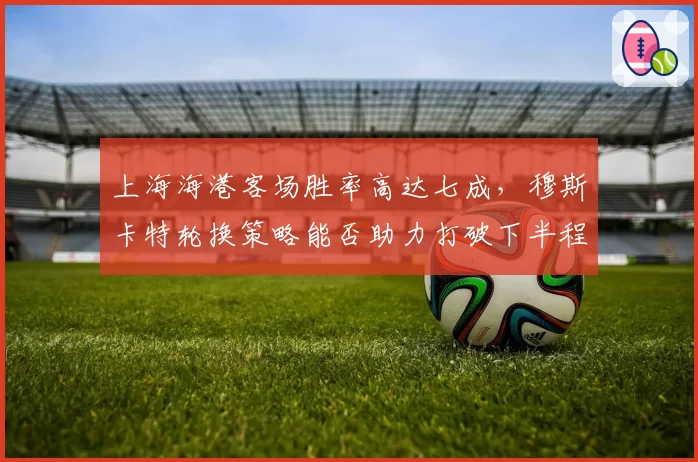 上海海港客场胜率高达七成，穆斯卡特轮换策略能否助力打破下半程魔咒