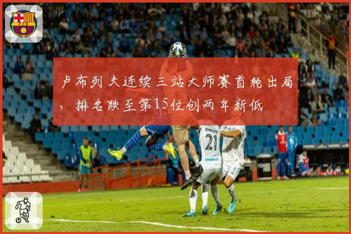卢布列夫连续三站大师赛首轮出局，排名跌至第15位创两年新低