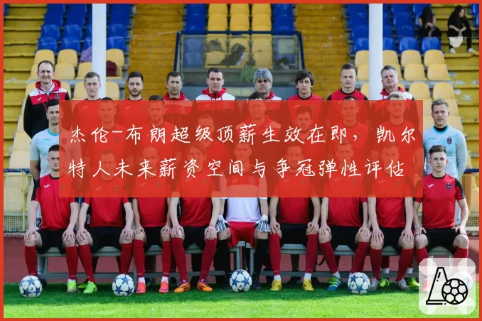 杰伦-布朗超级顶薪生效在即，凯尔特人未来薪资空间与争冠弹性评估