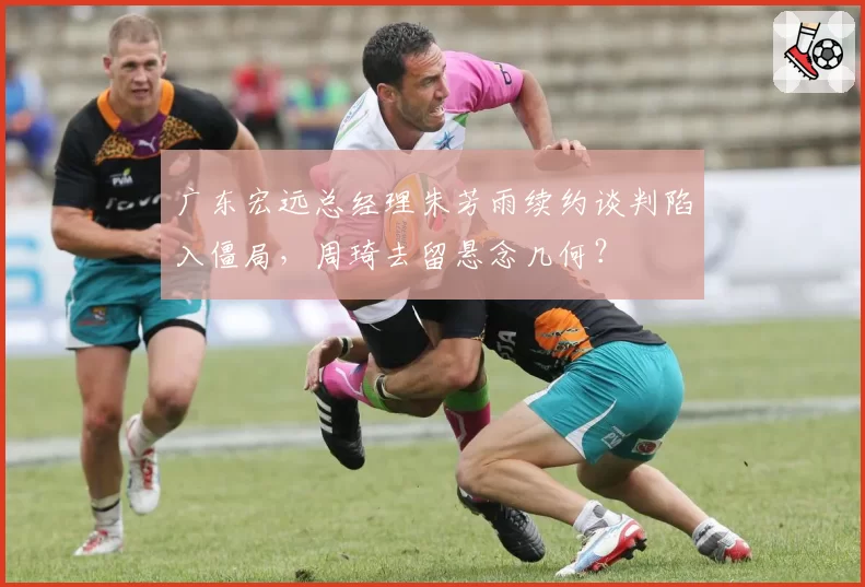 广东宏远总经理朱芳雨续约谈判陷入僵局，周琦去留悬念几何？