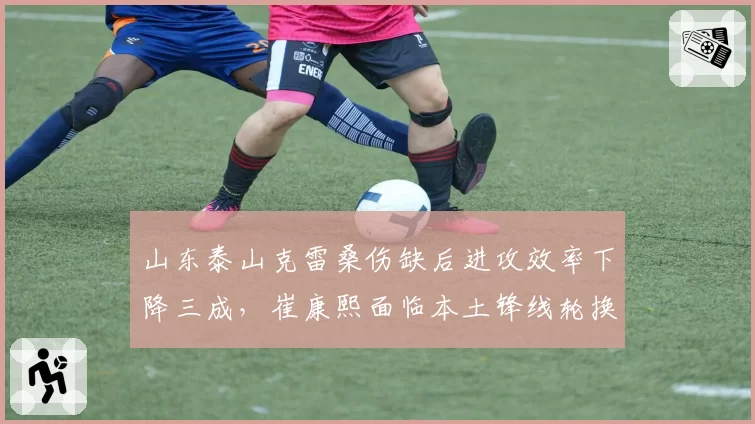 山东泰山克雷桑伤缺后进攻效率下降三成，崔康熙面临本土锋线轮换难题