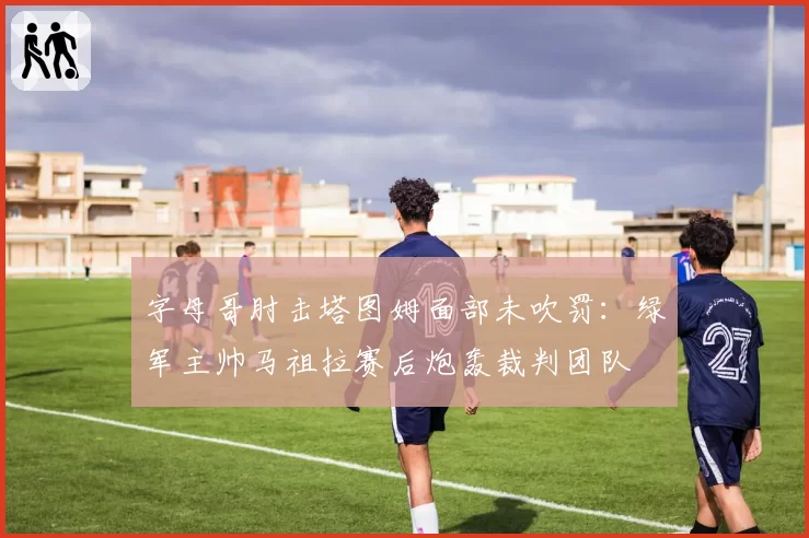 字母哥肘击塔图姆面部未吹罚：绿军主帅马祖拉赛后炮轰裁判团队